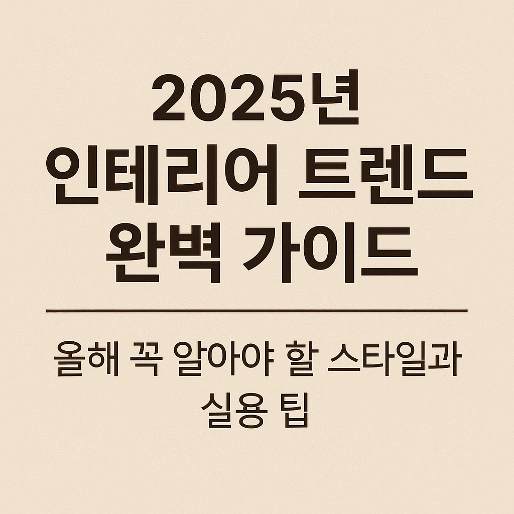 2025년 인테리어 트렌드 완벽 가이드 – 올해 꼭 알아야 할 스타일과 실용 팁